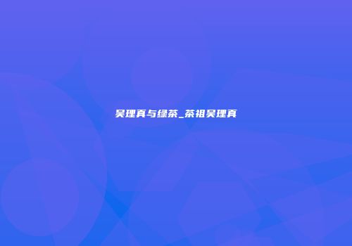 吴理真与绿茶_茶祖吴理真