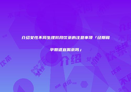 介绍女性不同生理阶段饮茶的注意事项「经期和孕期适宜喝茶吗」