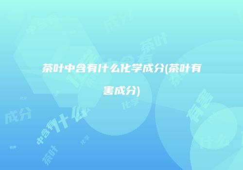 茶叶中含有什么化学成分(茶叶有害成分)