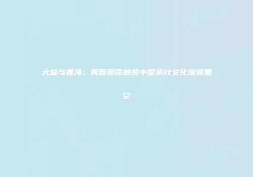 大益与福海：两颗明珠映照中国茶叶文化璀璨星空