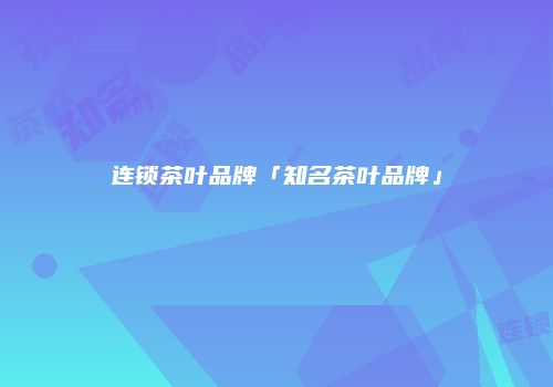 连锁茶叶品牌「知名茶叶品牌」
