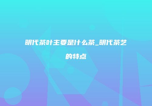 明代茶叶主要是什么茶_明代茶艺的特点