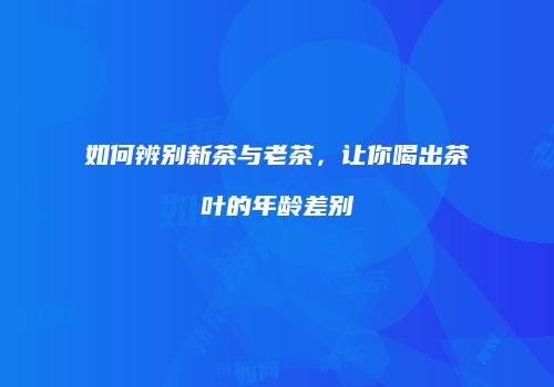 如何辨别新茶与老茶，让你喝出茶叶的年龄差别