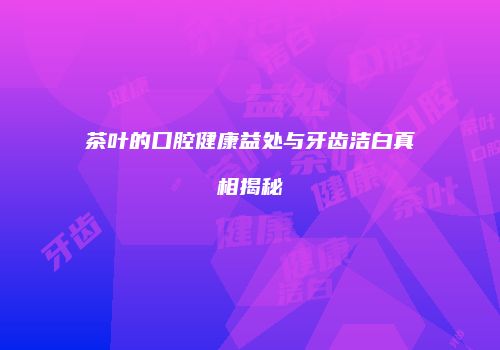 茶叶的口腔健康益处与牙齿洁白真相揭秘