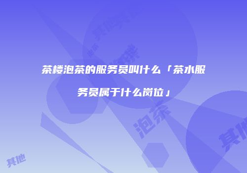 茶楼泡茶的服务员叫什么「茶水服务员属于什么岗位」