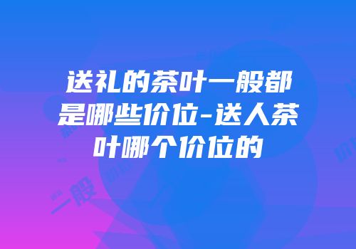 送礼的茶叶一般都是哪些价位-送人茶叶哪个价位的