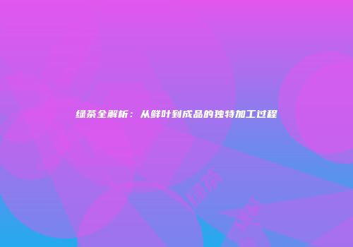 绿茶全解析：从鲜叶到成品的独特加工过程