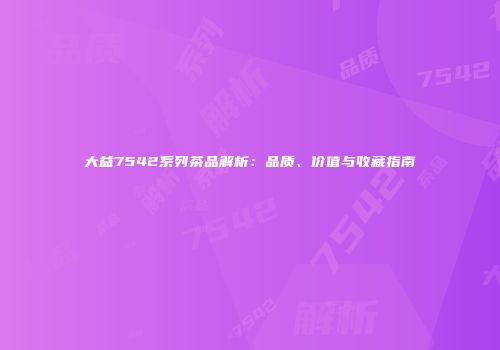 大益7542系列茶品解析：品质、价值与收藏指南