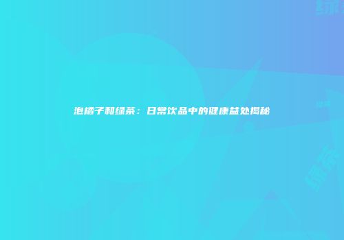 泡橘子和绿茶：日常饮品中的健康益处揭秘