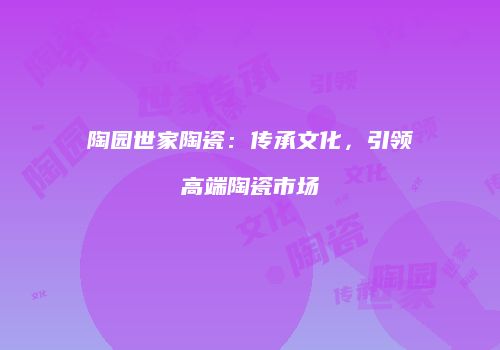 陶园世家陶瓷：传承文化，引领高端陶瓷市场