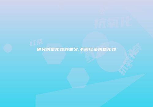 研究抗氧化性的意义,不同红茶抗氧化性