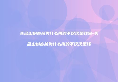买名山树春茶为什么拼的不仅仅是钱包-买名山树春茶为什么拼的不仅仅是钱