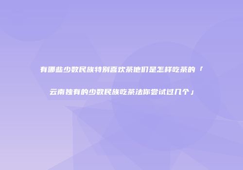 有哪些少数民族特别喜欢茶他们是怎样吃茶的「云南独有的少数民族吃茶法你尝试过几个」