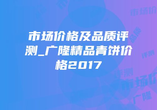 市场价格及品质评测_广隆精品青饼价格2017