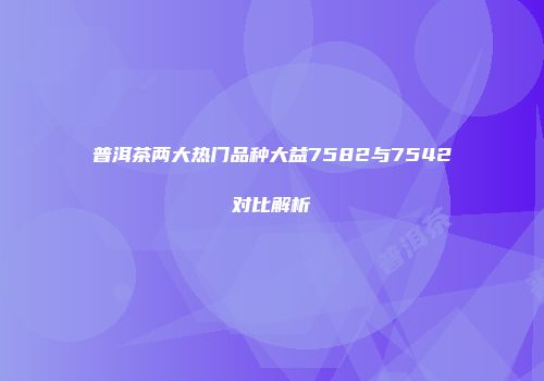 普洱茶两大热门品种大益7582与7542对比解析