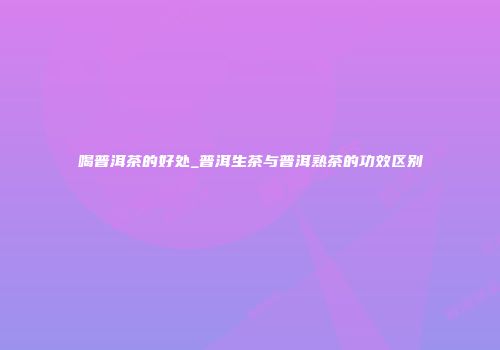 喝普洱茶的好处_普洱生茶与普洱熟茶的功效区别