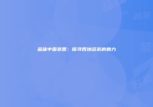 品味中国茶香：探寻各地名茶的魅力