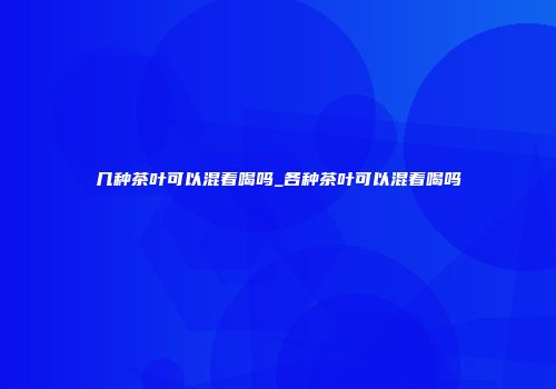几种茶叶可以混着喝吗_各种茶叶可以混着喝吗