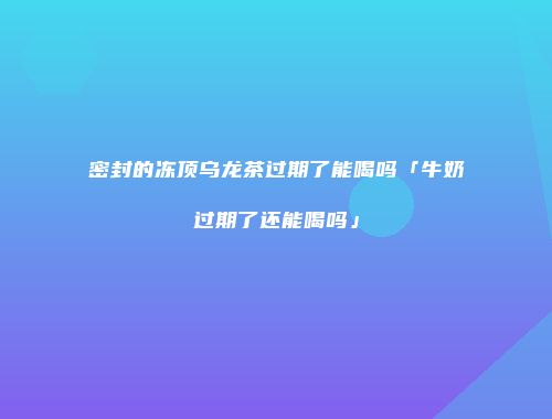 密封的冻顶乌龙茶过期了能喝吗「牛奶过期了还能喝吗」