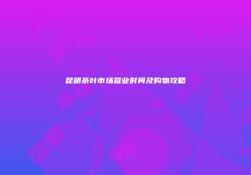 昆明茶叶市场营业时间及购物攻略