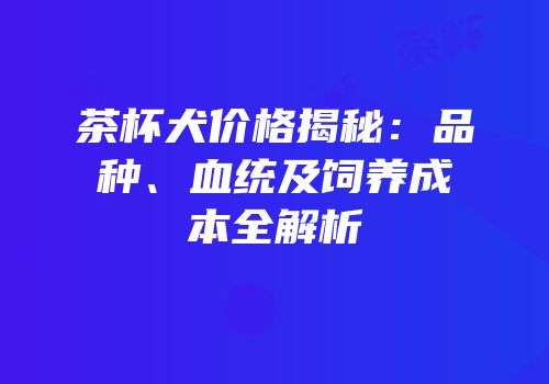 茶杯犬价格揭秘：品种、血统及饲养成本全解析