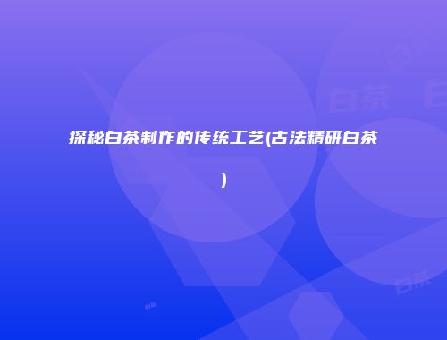 探秘白茶制作的传统工艺(古法精研白茶)