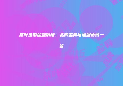 茶叶连锁加盟解析：品牌差异与加盟前景一览