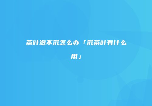 茶叶泡不沉怎么办「沉茶叶有什么用」