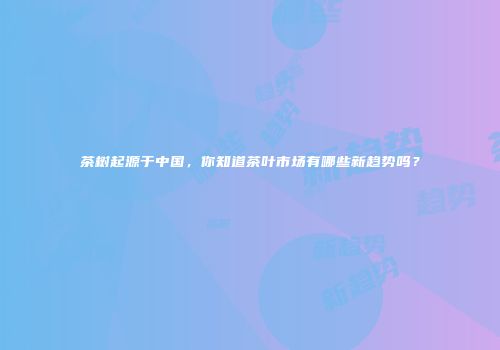 茶树起源于中国，你知道茶叶市场有哪些新趋势吗？