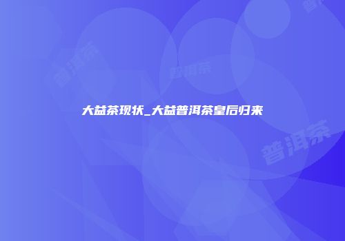 大益茶现状_大益普洱茶皇后归来
