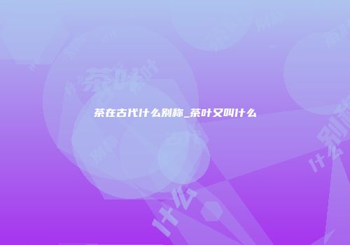 茶在古代什么别称_茶叶又叫什么
