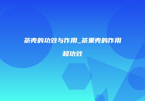茶壳的功效与作用_茶果壳的作用和功效
