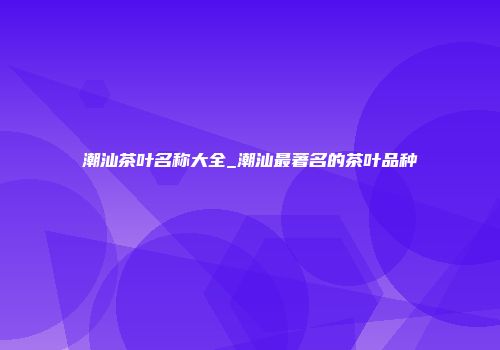 潮汕茶叶名称大全_潮汕最著名的茶叶品种
