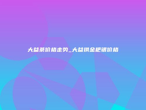 大益茶价格走势_大益拱金耙银价格