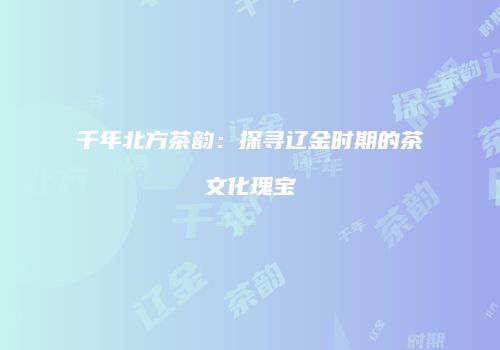 千年北方茶韵：探寻辽金时期的茶文化瑰宝