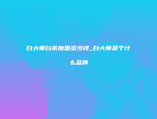 白大师白茶加盟多少钱_白大师是个什么品牌
