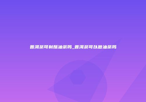 普洱茶可制酥油茶吗_普洱茶可以做油茶吗