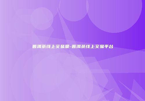 普洱茶线上交易量-普洱茶线上交易平台