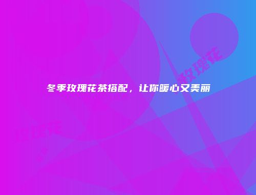 冬季玫瑰花茶搭配，让你暖心又美丽