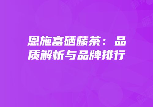 恩施富硒藤茶：品质解析与品牌排行