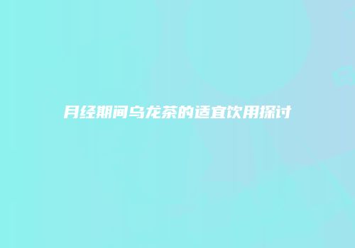 月经期间乌龙茶的适宜饮用探讨