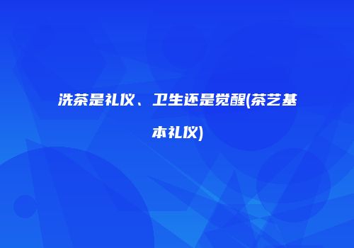 洗茶是礼仪、卫生还是觉醒(茶艺基本礼仪)
