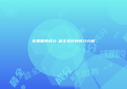 茶里面的成分-最全茶叶的成分分析