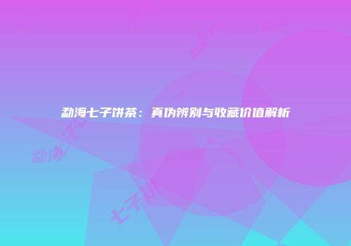 勐海七子饼茶：真伪辨别与收藏价值解析