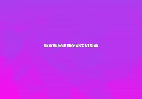 感冒期间玫瑰花茶饮用指南