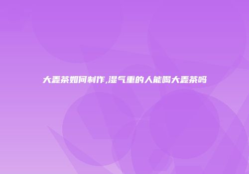 大麦茶如何制作,湿气重的人能喝大麦茶吗