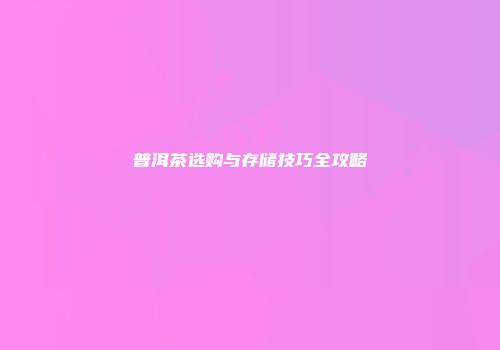 普洱茶选购与存储技巧全攻略