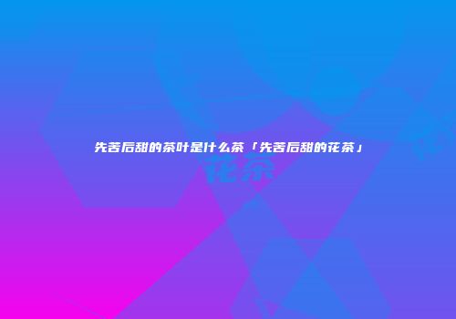 先苦后甜的茶叶是什么茶「先苦后甜的花茶」