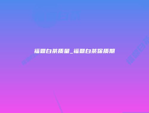 福鼎白茶质量_福鼎白茶保质期