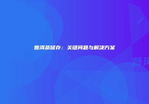 普洱茶储存：关键问题与解决方案